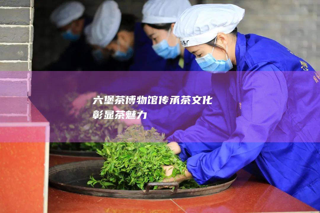 六堡茶博物馆：传承茶文化彰显茶魅力