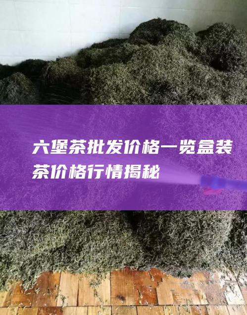 六堡茶批发价格一览：盒装茶价格行情揭秘