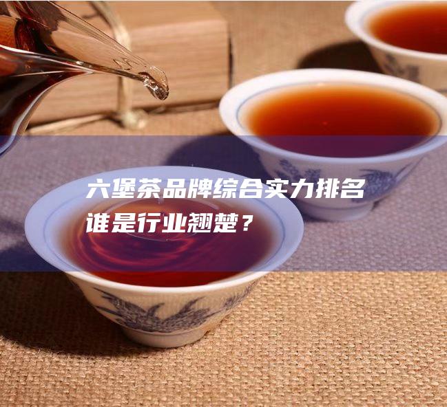 六堡茶品牌综合实力排名：谁是行业翘楚？