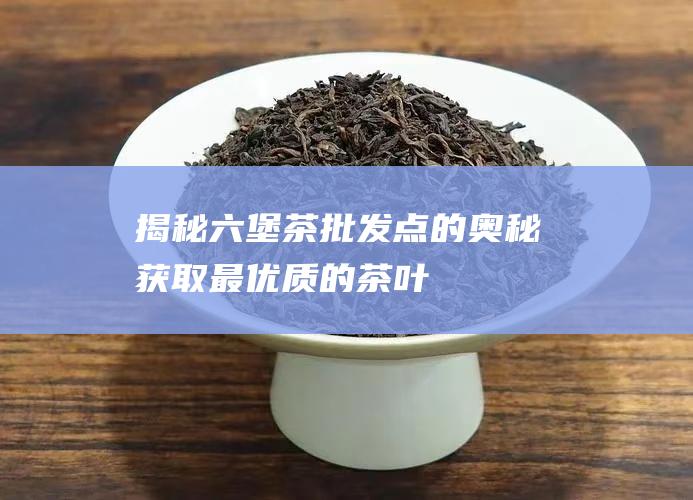 揭秘六堡茶批发点的奥秘：获取最优质的茶叶