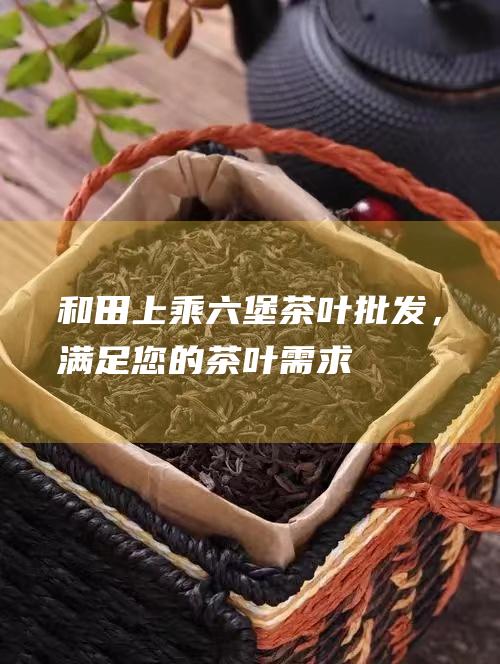 和田上乘六堡茶叶批发，满足您的茶叶需求