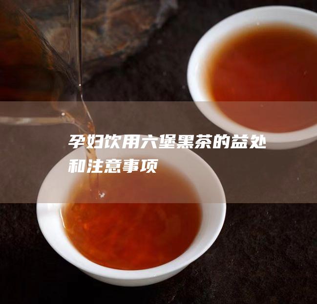 孕妇饮用六堡黑茶的益处和注意事项