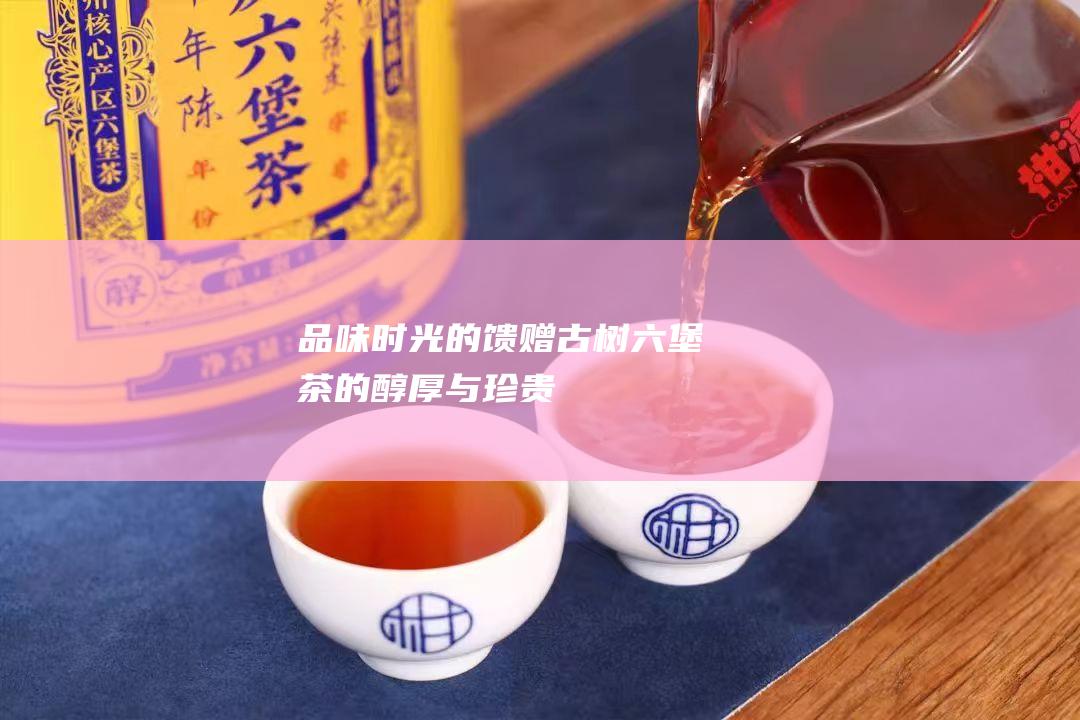 品味时光的馈赠古树六堡茶的醇厚与珍贵