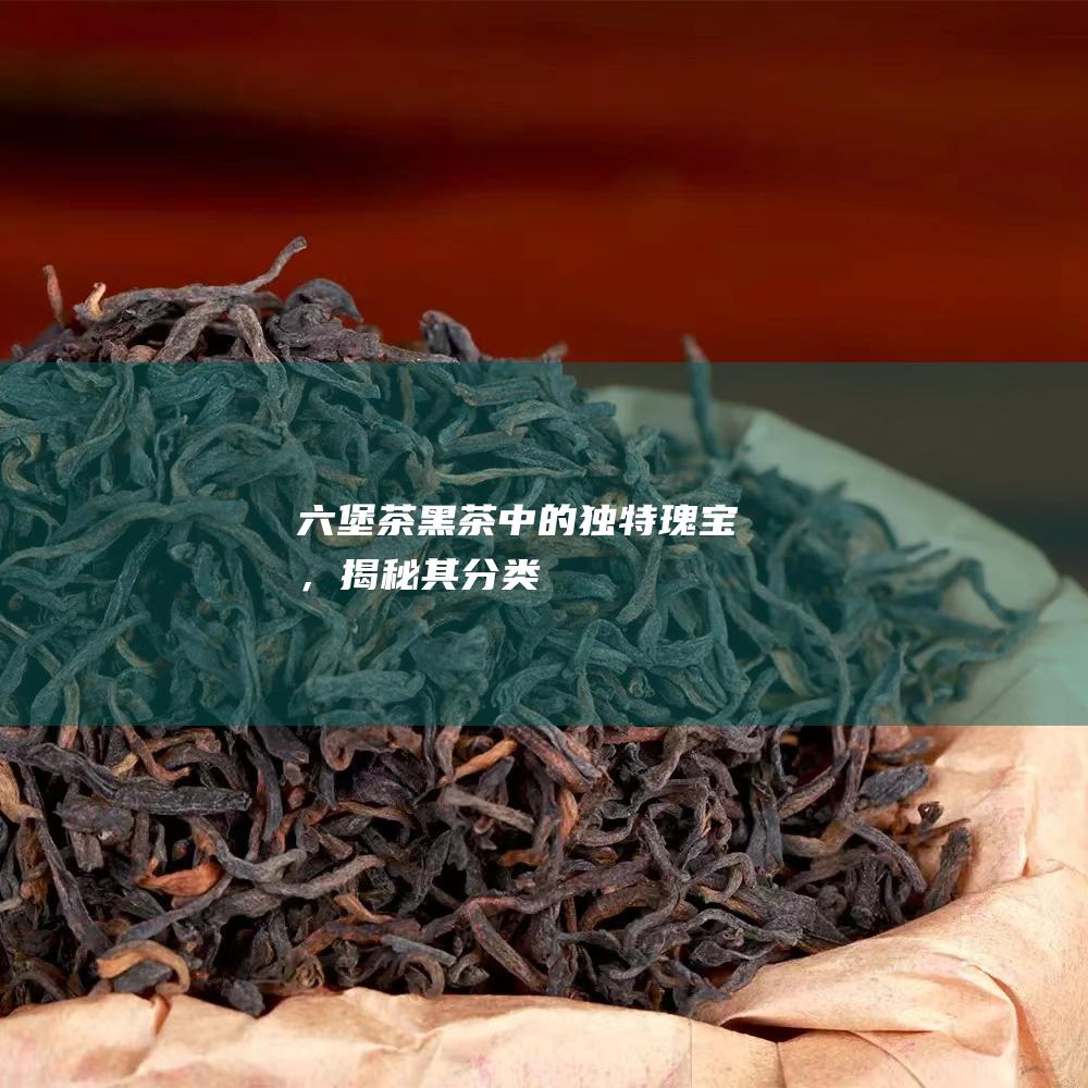 六堡茶：黑茶中的独特瑰宝，揭秘其分类