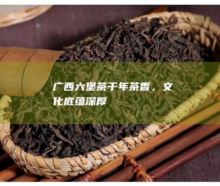 广西六堡茶：千年茶香，文化底蕴深厚