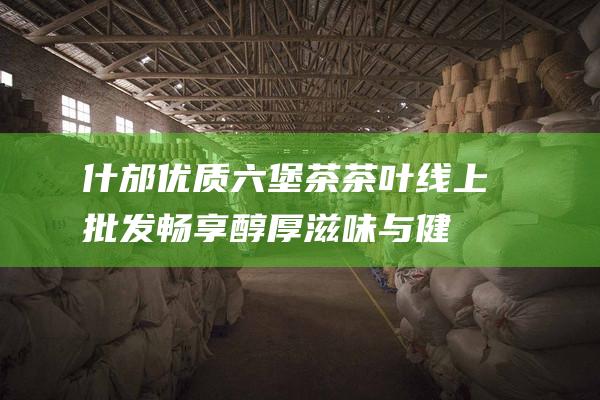 什邡优质六堡茶茶叶线上畅享醇厚滋味与健