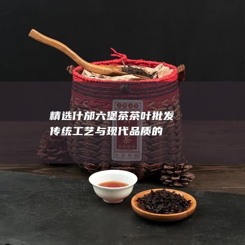 精选什邡六堡茶茶叶批发：传统工艺与现代品质的完美融合，带来茶香之韵