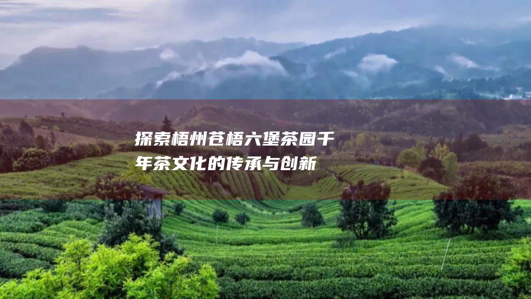 探索梧州苍梧六堡茶园千年茶文化的