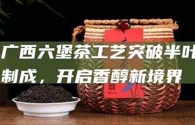 广西六堡茶工艺突破：半叶制成，开启香醇新境界