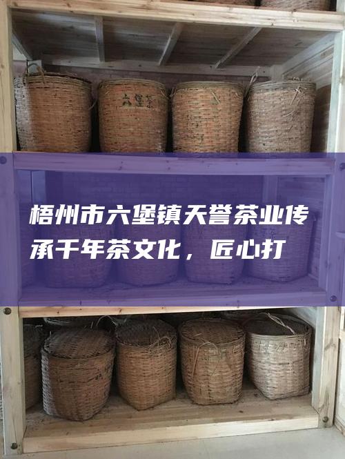 梧州市六堡镇天誉茶业：传承千年茶文化，匠心打造上乘六堡茶