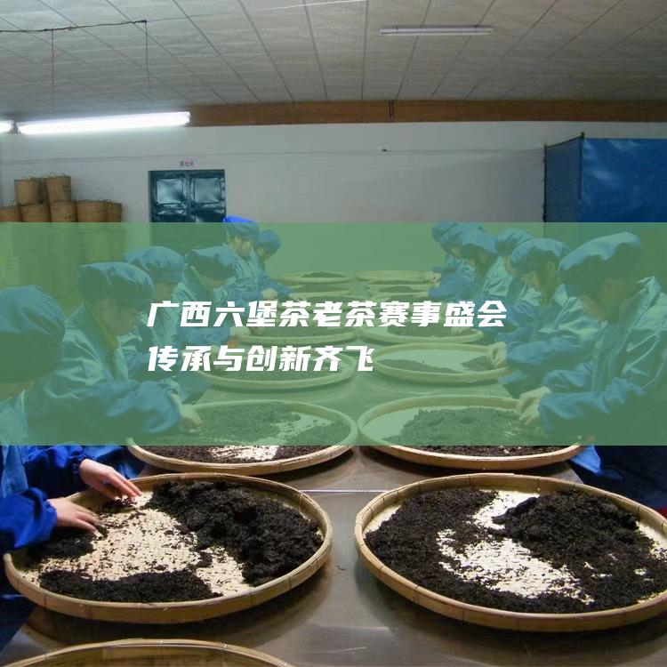 广西六堡茶老茶赛事盛会：传承与创新齐飞