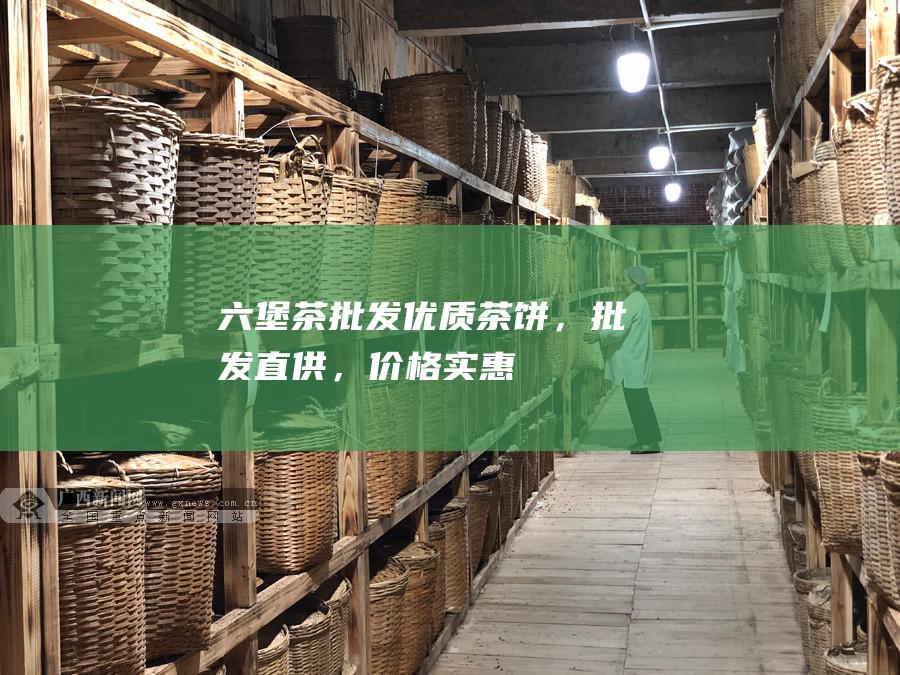 六堡茶批发：优质茶饼，批发直供，价格实惠