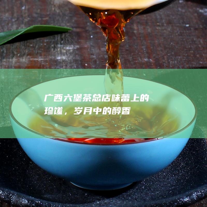 广西六堡茶总店：味蕾上的珍馐，岁月中的醇香