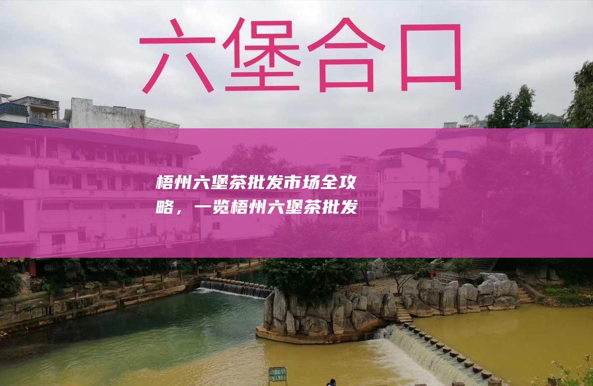 梧州六堡茶批发市场全攻略，一览梧州六堡茶批发中心