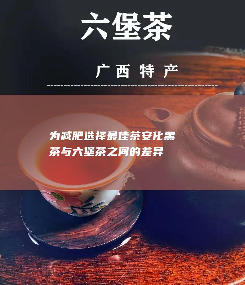 为减肥选择最佳茶：安化黑茶与六堡茶之间的差异与建议