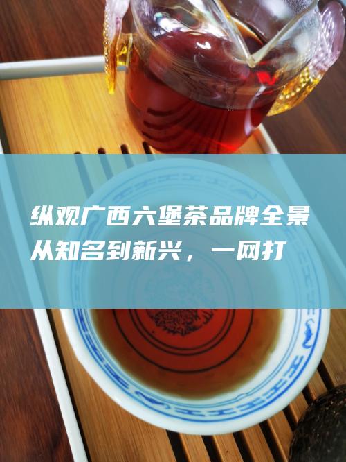 纵观广西六堡茶品牌全景从知名到新兴，一网打