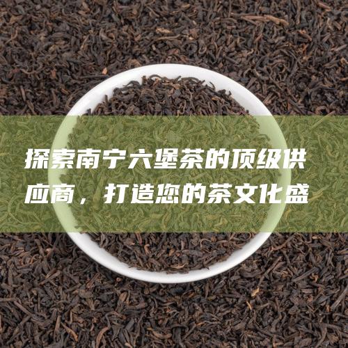 探索南宁六堡茶的顶级供应商，打造您的茶盛