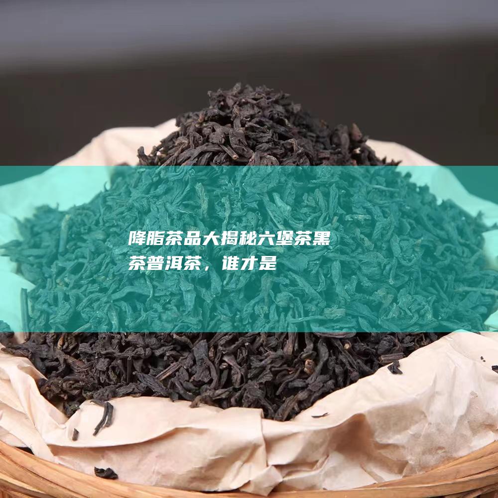 降脂茶品大揭秘：六堡茶、黑茶、普洱茶，谁才是最强王者