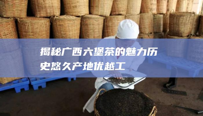 揭秘广西六堡茶的魅力：历史悠久、产地优越、工艺精湛