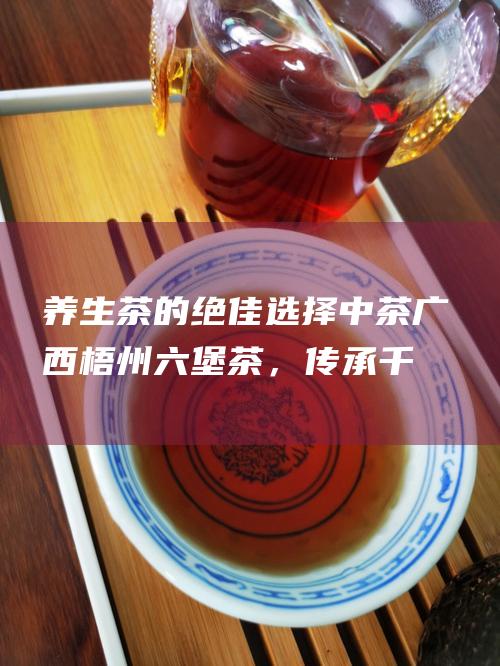 养生茶的绝佳选择：中茶广西梧州六堡茶，传承千年养生文化