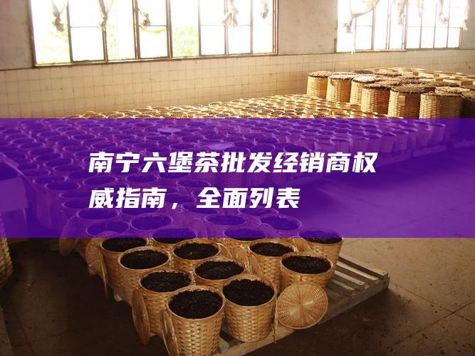 南宁六堡茶批发经销商：权威指南，全面列表