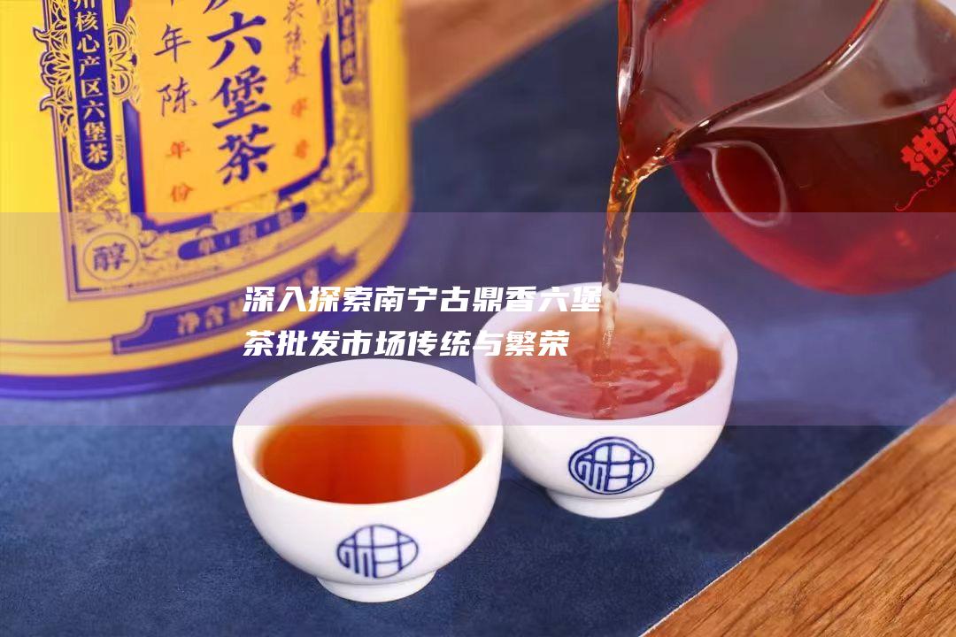 深入探索南宁古鼎香六堡茶批发市场：传统与繁荣交织的茶叶贸易中心