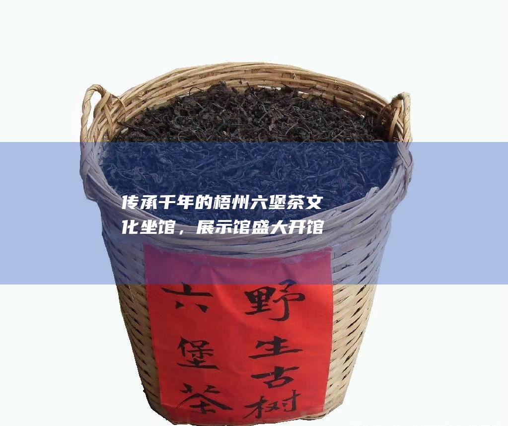 传承千年的梧州六堡茶文化坐馆，展示馆盛大开馆，引领茶文化新风尚