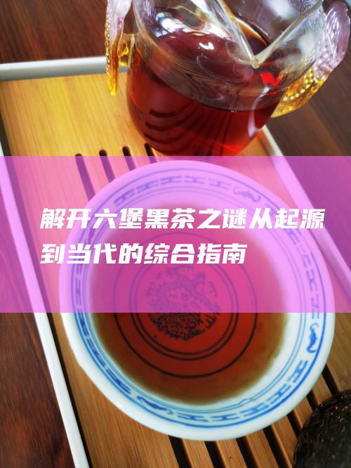 解开黑茶之谜从起源到当代的综合指南