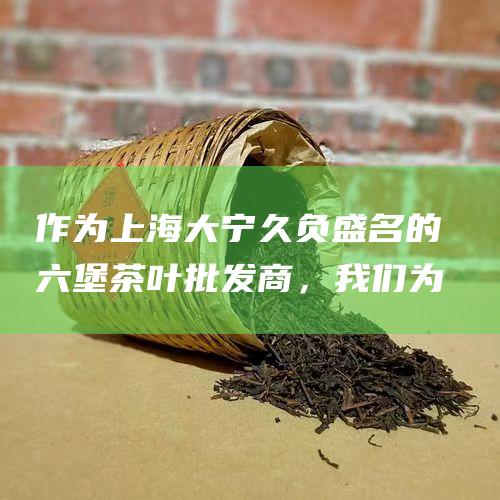 作为上海大宁久负盛名的六堡茶叶批发商，我们为您的茶叶需求提供一站式解决方案。