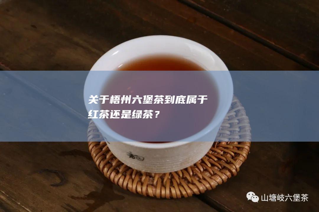 关于梧州六堡茶：到底属于红茶还是绿茶？