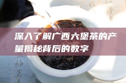 深入了解六堡茶的产量揭秘背后的数字