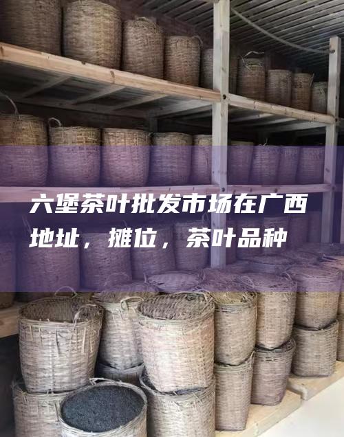 六堡茶叶批发市场在广西：地址，摊位，茶叶品种，价格优势全解析