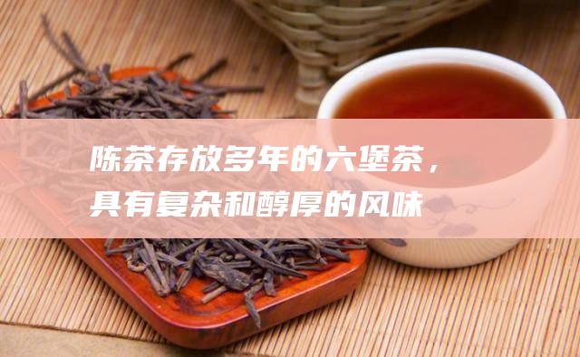 陈茶存放多年的六堡茶，具有复杂和醇厚的风味