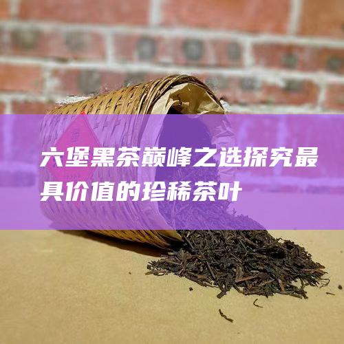 六堡黑茶巅峰之选：探究最具价值的珍稀茶叶