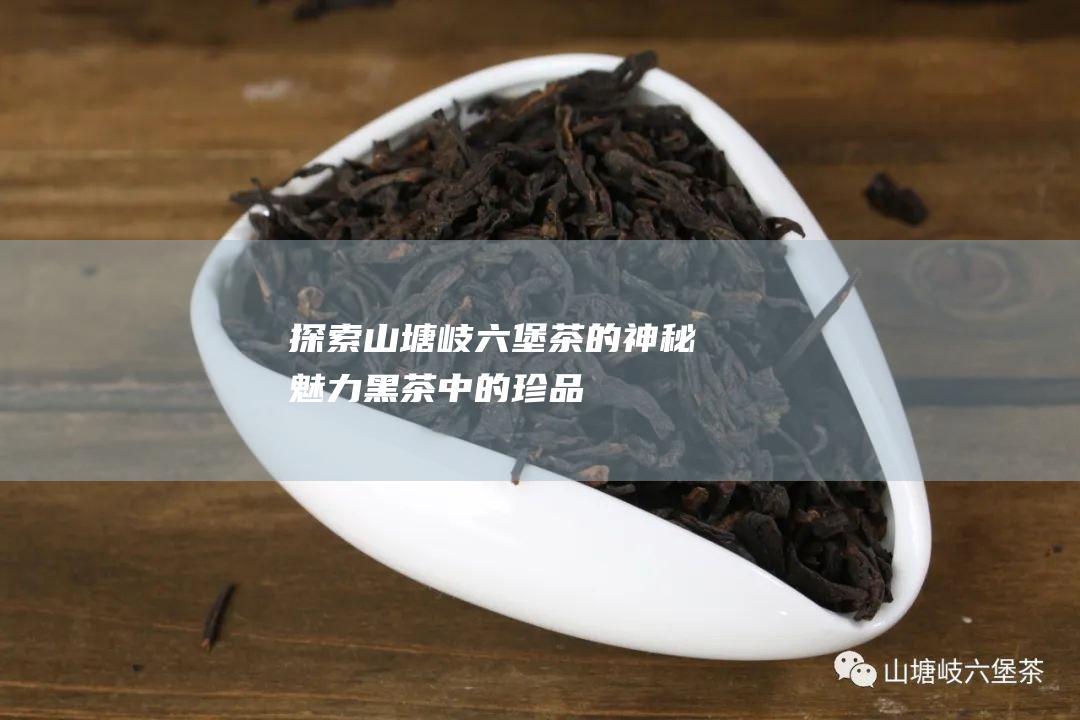 探索山塘岐茶的神秘魅力黑茶中的珍品