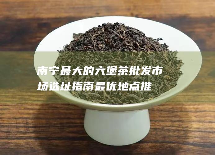 南宁最大的六堡茶批发市场选址指南：最优地点推荐