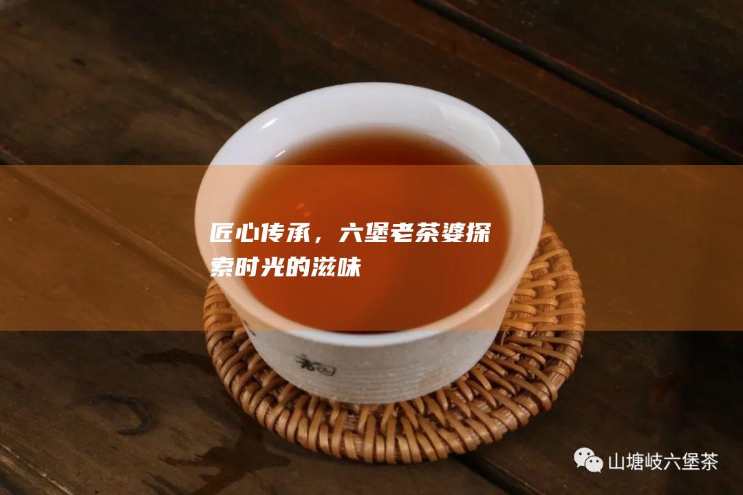 匠心传承，六堡老茶婆：探索时光的滋味