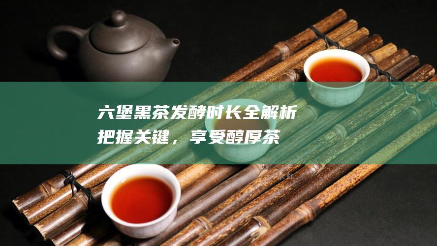 黑茶发酵时长全解析把握关键，享受醇厚茶