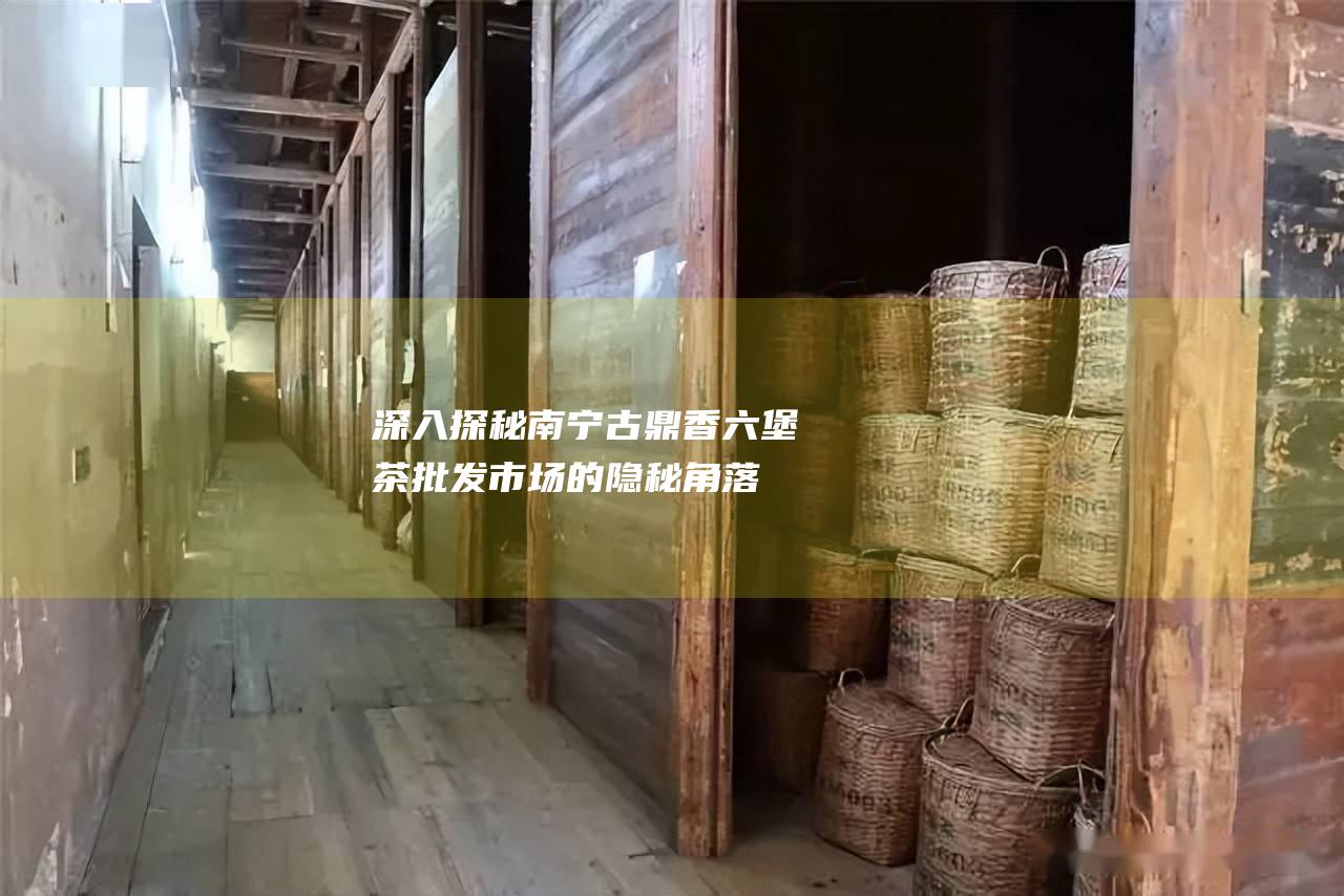 深入探秘南宁古鼎香六堡茶批发市场的隐秘角落