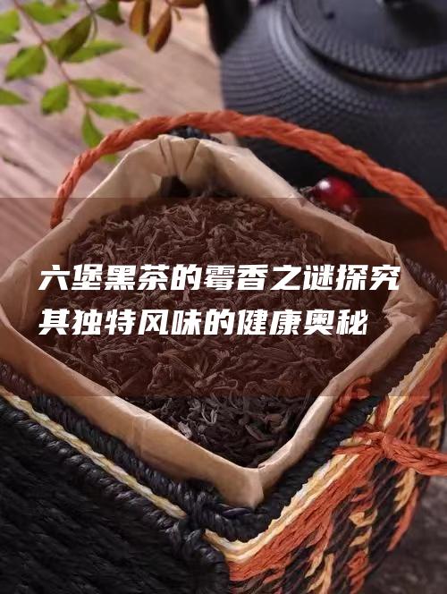 六堡黑茶的霉香之谜探究其独特风味的健康奥秘