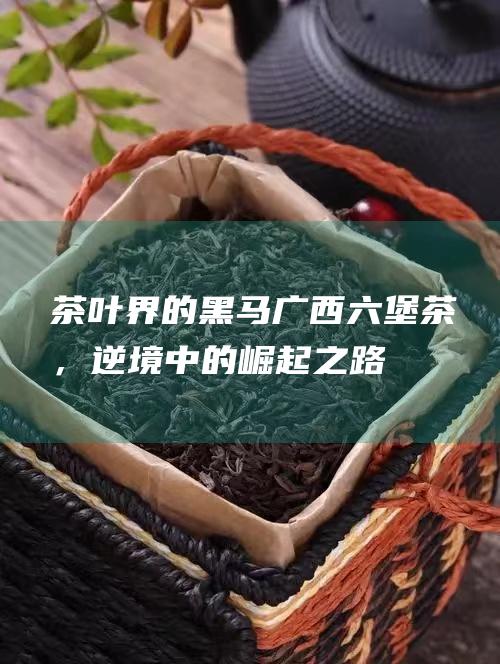 茶叶界的黑马广西六堡茶，逆境中的崛起之路