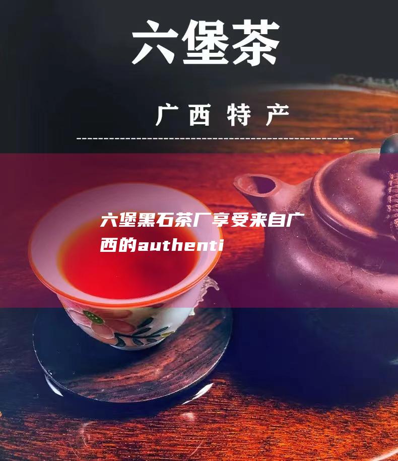 六堡黑石茶厂：享受来自广西的 authentique 六堡茶体验