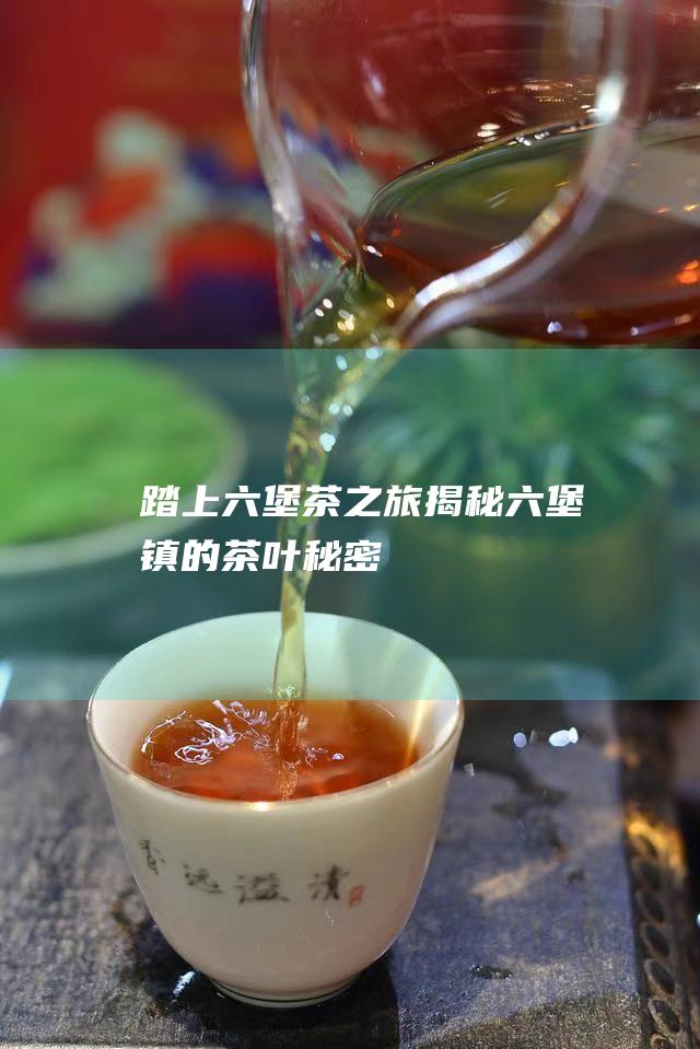 踏上六堡茶之旅揭秘六堡镇的茶叶秘密