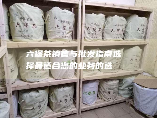 六堡茶销售与批发指南：选择最适合您的业务的选项