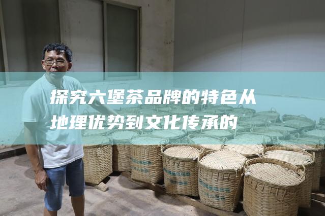 探究六堡茶品牌的特色：从地理优势到文化传承的完美融合