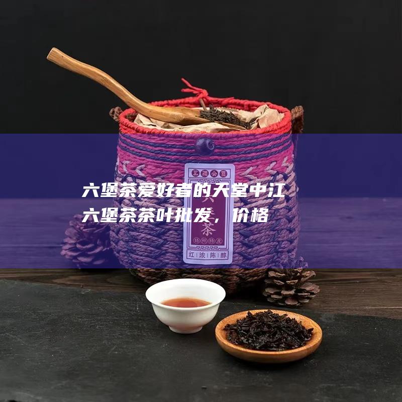 六堡茶爱好者的天堂：中江六堡茶茶叶批发，价格实惠，种类齐全