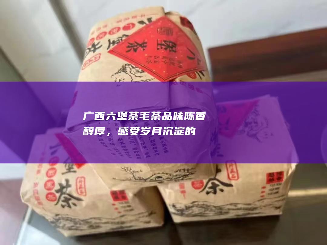 广西六堡茶毛茶：品味陈香醇厚，感受岁月沉淀的韵味