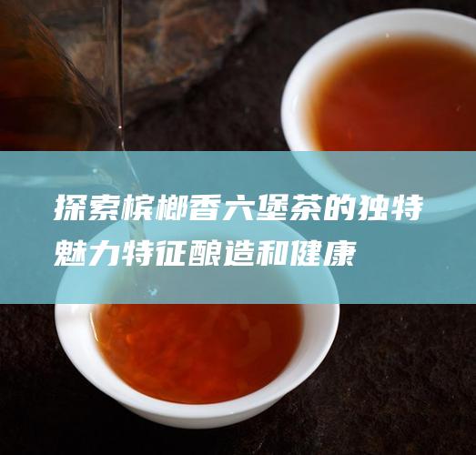 探索槟榔香六堡茶的独特魅力：特征、酿造和健康益处