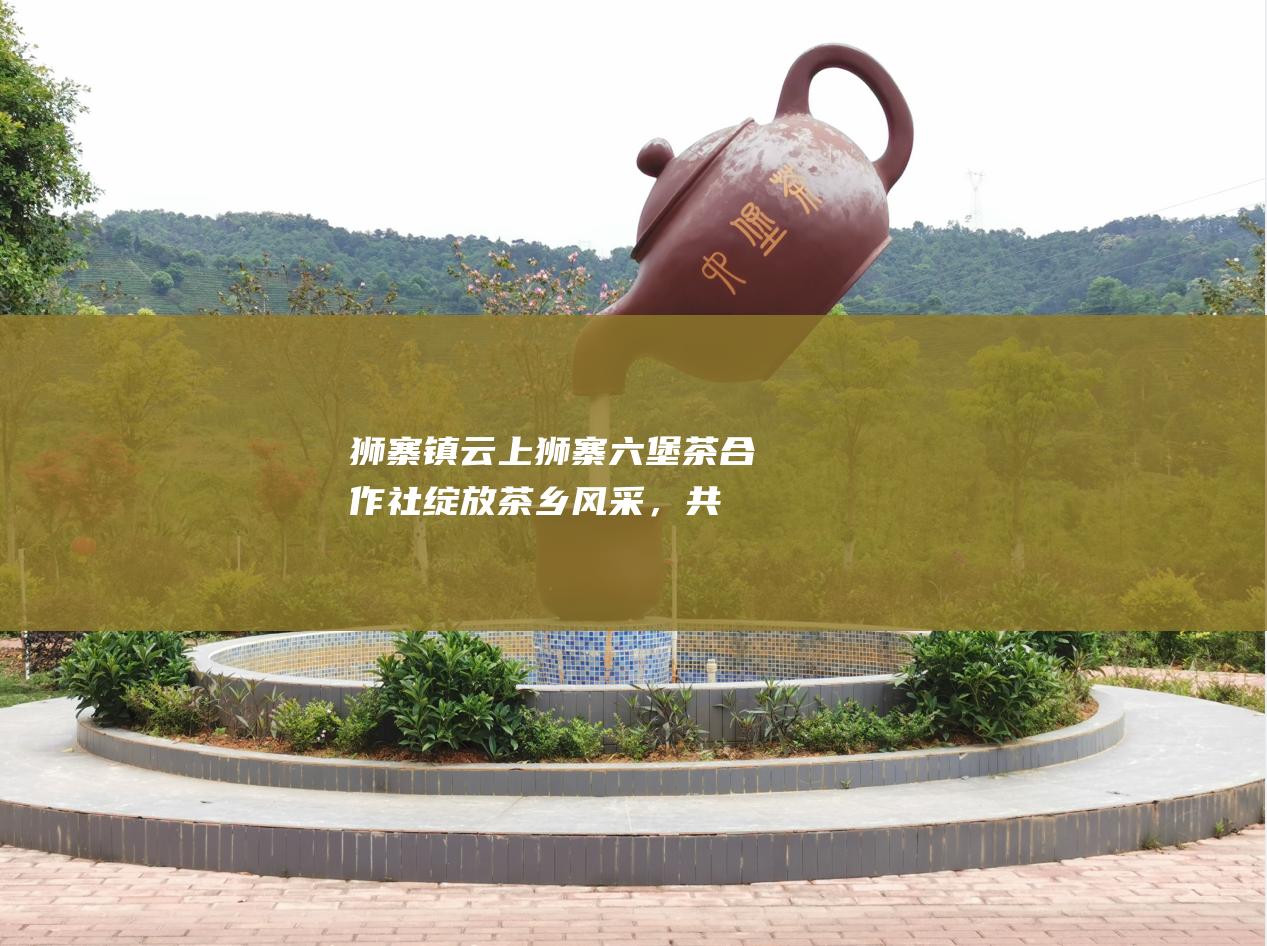 狮寨镇云上狮寨六堡茶合作社：绽放茶乡风采，共创致富之路