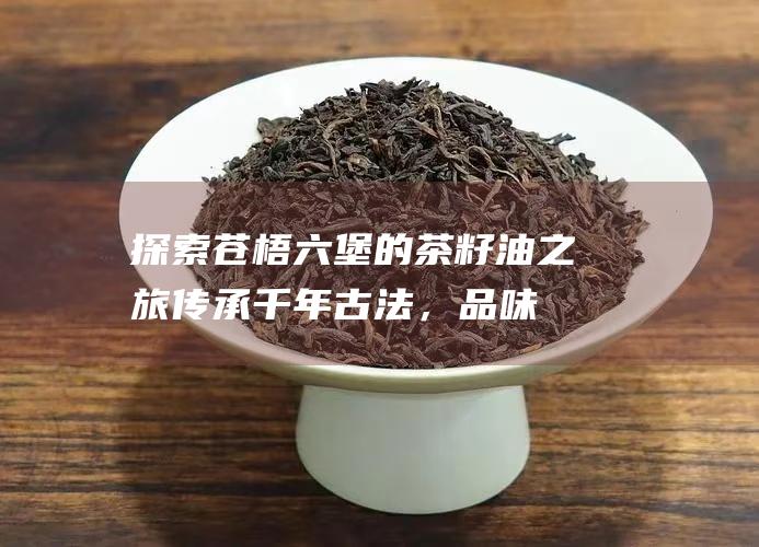 探索苍梧六堡的茶籽油之旅：传承千年古法，品味自然馈赠